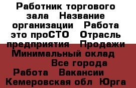 Работник торгового зала › Название организации ­ Работа-это проСТО › Отрасль предприятия ­ Продажи › Минимальный оклад ­ 14 500 - Все города Работа » Вакансии   . Кемеровская обл.,Юрга г.